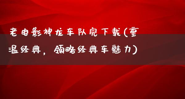 老电影神龙车队完下载(重温经典，领略经典车魅力)