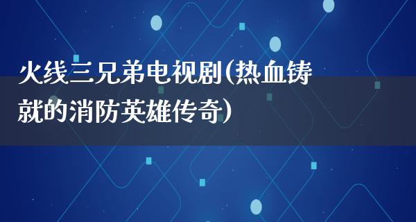 火线三兄弟电视剧(热血铸就的消防英雄传奇)