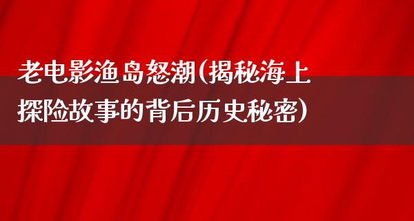 老电影渔岛怒潮(揭秘海上探险故事的背后历史秘密)