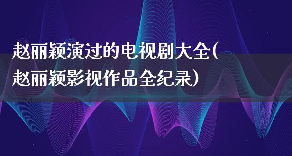 赵丽颖演过的电视剧大全(赵丽颖影视作品全纪录)