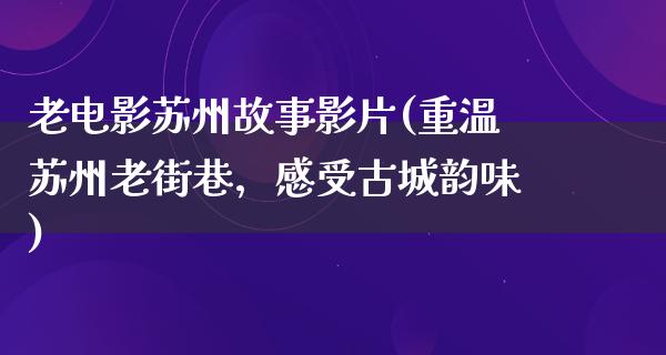 老电影苏州故事影片(重温苏州老街巷，感受古城韵味)