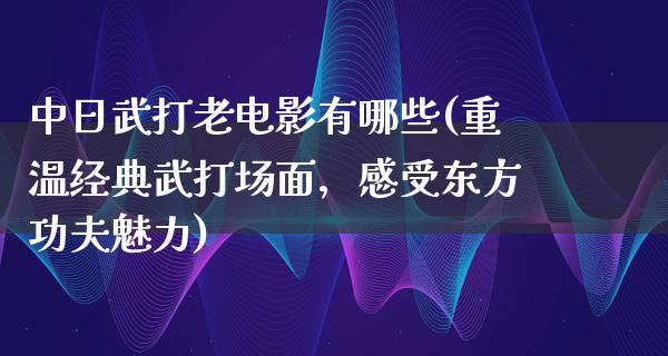 中日武打老电影有哪些(重温经典武打场面，感受东方功夫魅力)