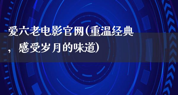 爱六老电影官网(重温经典，感受岁月的味道)