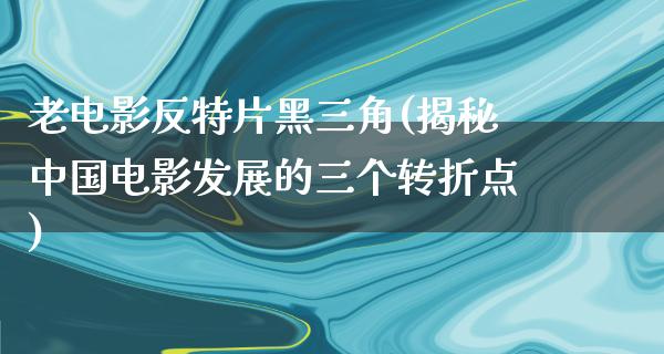 老电影反特片黑三角(揭秘中国电影发展的三个转折点)