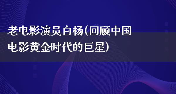 老电影演员白杨(回顾中国电影黄金时代的巨星)