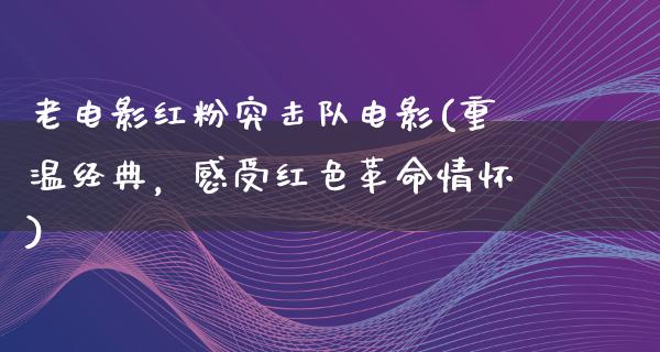 老电影红粉突击队电影(重温经典，感受红色革命情怀)