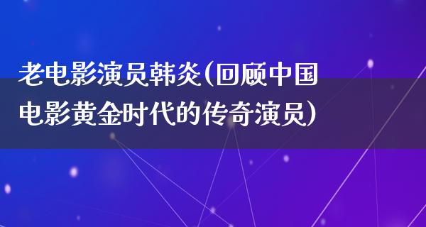 老电影演员韩炎(回顾中国电影黄金时代的传奇演员)