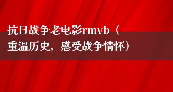 抗日战争老电影rmvb（重温历史，感受战争情怀）