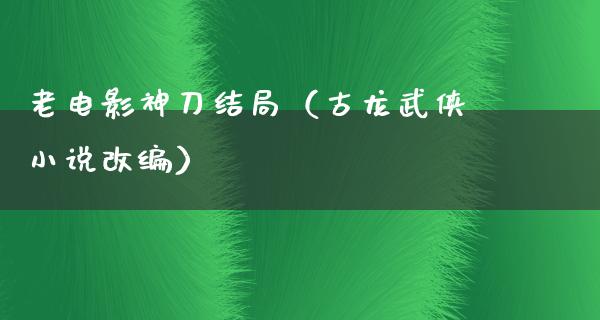 老电影神刀结局（古龙武侠小说改编）