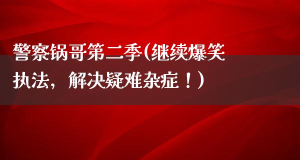 **锅哥第二季(继续爆笑执法，解决疑难杂症！)