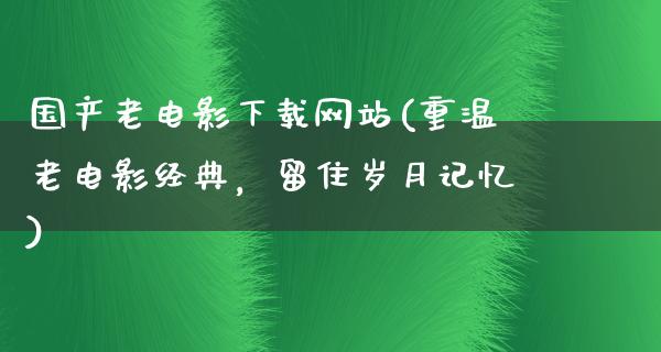 国产老电影下载网站(重温老电影经典，留住岁月记忆)