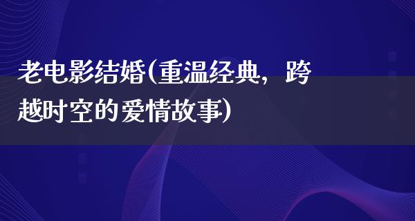 老电影结婚(重温经典，跨越时空的爱情故事)