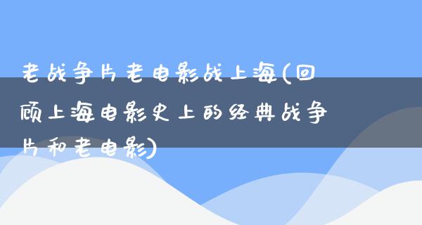 老战争片老电影战上海(回顾上海电影史上的经典战争片和老电影)