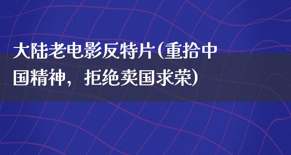 大陆老电影反特片(重拾中国精神，拒绝卖国求荣)