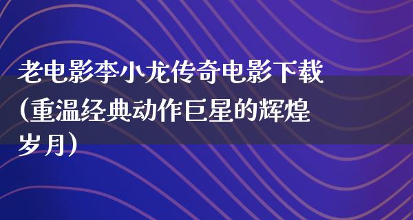 老电影李小龙传奇电影下载(重温经典动作巨星的辉煌岁月)