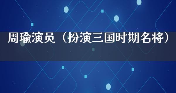 周瑜演员（扮演三国时期名将）