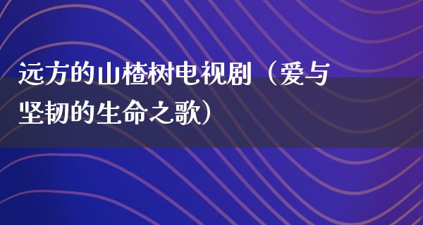 远方的山楂树电视剧（爱与坚韧的生命之歌）