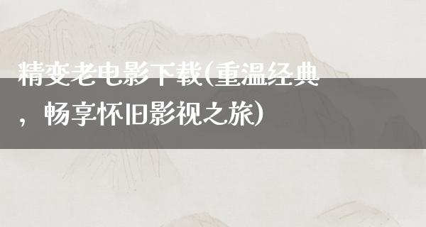 精变老电影下载(重温经典，畅享怀旧影视之旅)