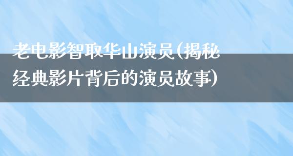 老电影智取华山演员(揭秘经典影片背后的演员故事)