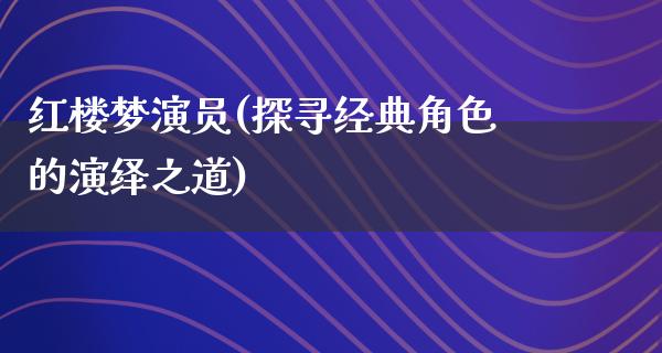 红楼梦演员(探寻经典角色的演绎之道)