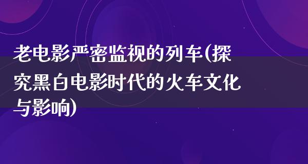 老电影严密监视的列车(探究黑白电影时代的火车文化与影响)