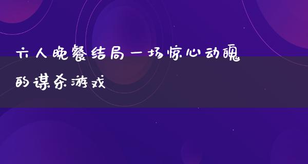 六人晚餐结局一场惊心动魄的谋杀游戏