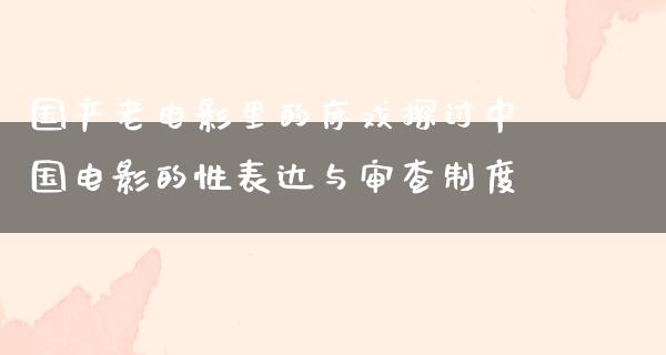 国产老电影里的床戏探讨中国电影的性表达与审查制度