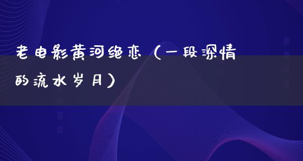 老电影黄河绝恋（一段深情的流水岁月）