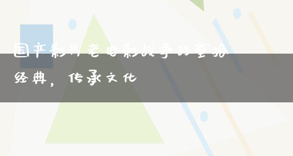 国产影片老电影战争的重拾经典，传承文化