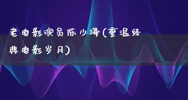 老电影演员陈少泽(重温经典电影岁月)