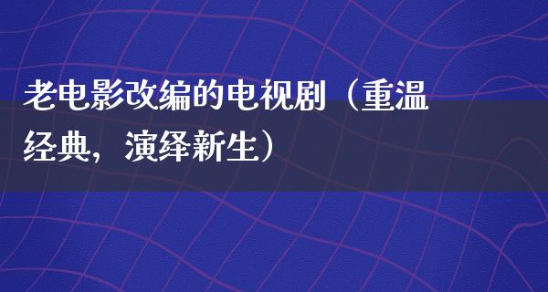 老电影改编的电视剧（重温经典，演绎新生）