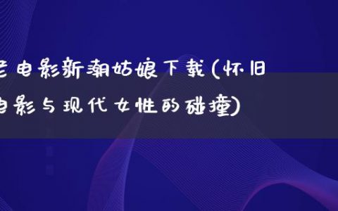 老电影新潮姑娘下载(怀旧电影与现代女性的碰撞)