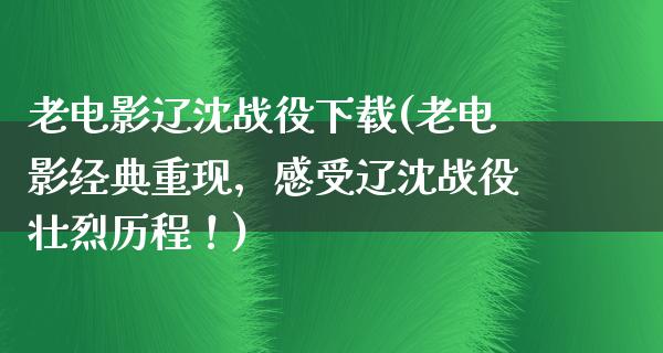 老电影辽沈战役下载(老电影经典重现，感受辽沈战役壮烈历程！)