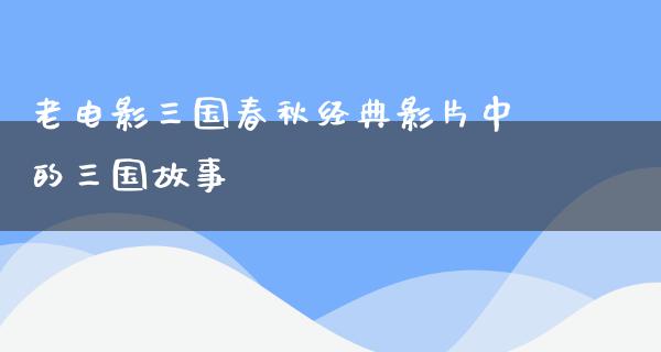 老电影三国春秋经典影片中的三国故事