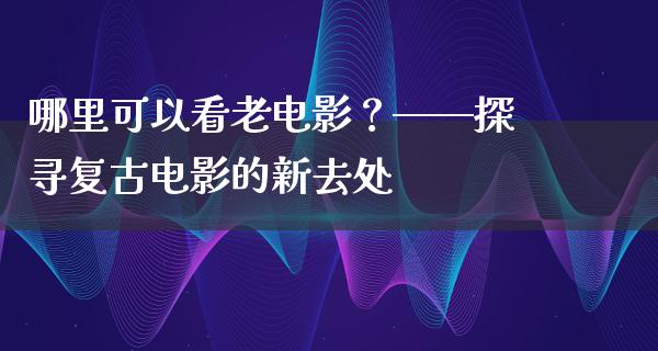 哪里可以看老电影？——探寻复古电影的新去处