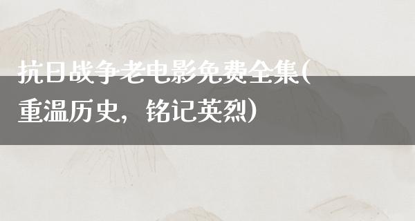 抗日战争老电影免费全集(重温历史，铭记英烈)