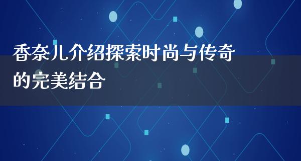 香奈儿介绍探索时尚与传奇的完美结合