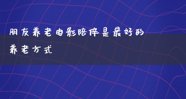 朋友养老电影陪伴是最好的养老方式