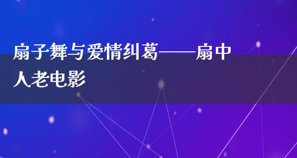 扇子舞与爱情纠葛——扇中人老电影