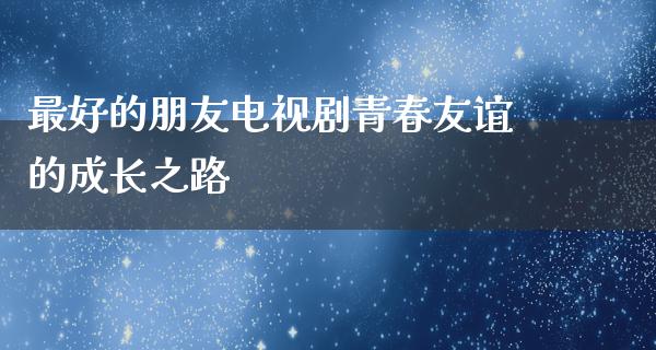 最好的朋友电视剧青春友谊的成长之路