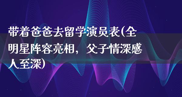 带着爸爸去留学演员表(全明星阵容亮相，父子情深感人至深)