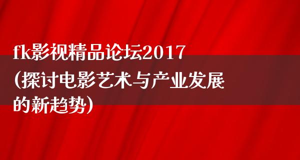 fk影视精品论坛2017(探讨电影艺术与产业发展的新趋势)