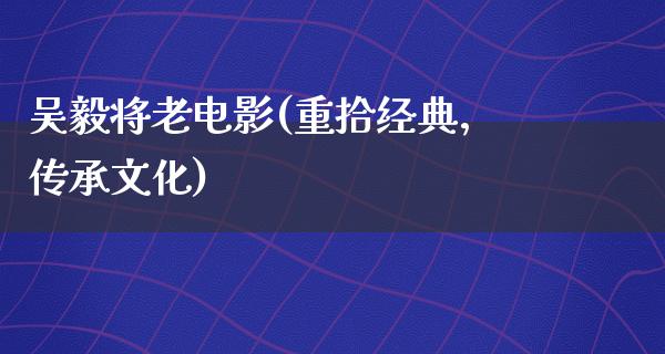 吴毅将老电影(重拾经典，传承文化)