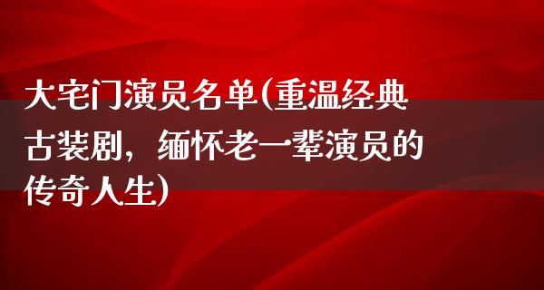 大宅门演员名单(重温经典古装剧，缅怀老一辈演员的传奇人生)