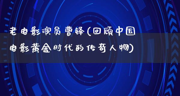 老电影演员曹铎(回顾中国电影黄金时代的传奇人物)