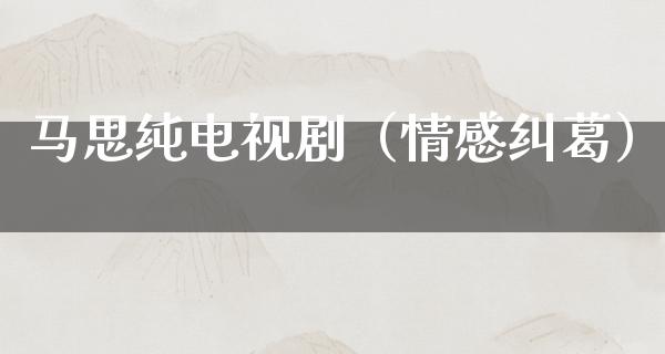 马思纯电视剧（情感纠葛）