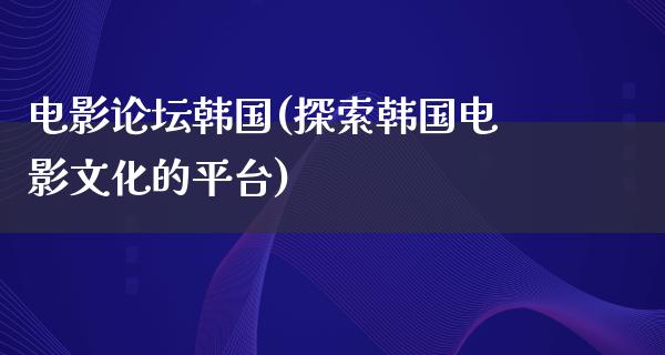 电影论坛韩国(探索韩国电影文化的平台)