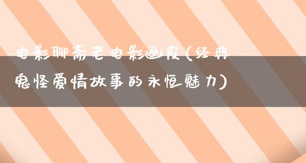 电影聊斋老电影画皮(经典鬼怪爱情故事的永恒魅力)