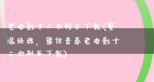 老电影十二次列车下载(重温经典，留住青春老电影十二次列车下载)