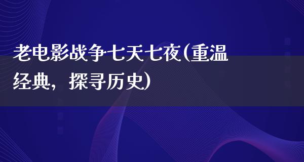 老电影战争七天七夜(重温经典，探寻历史)